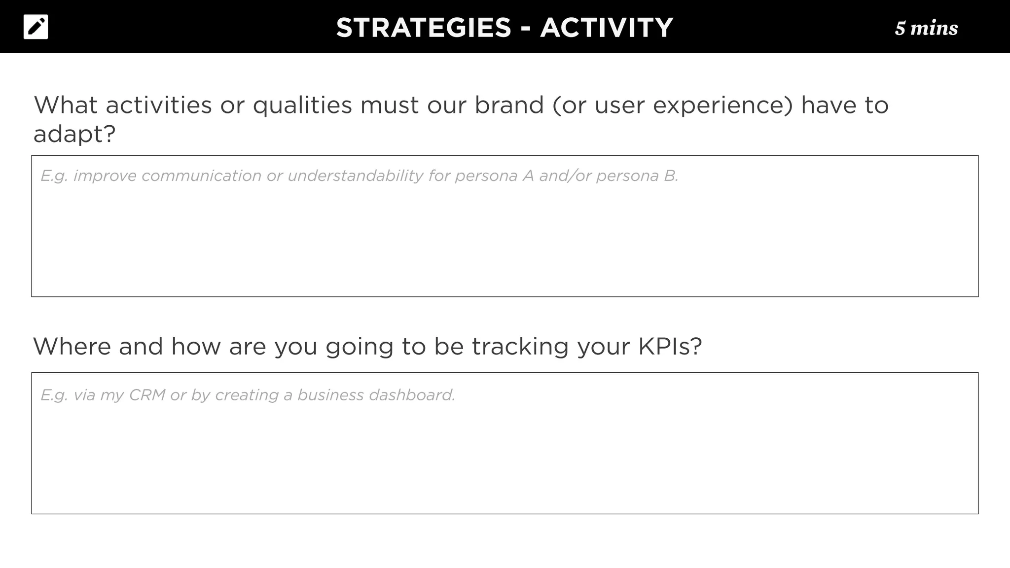 What activities or qualities must our brand (or user experience) have to
adapt?
Where and how are you going to be tracking your KPIs?
E.g. via my CRM or by creating a business dashboard.
E.g. improve communication or understandability for persona A and/or persona B.
STRATEGIES - ACTIVITY 5 mins
 