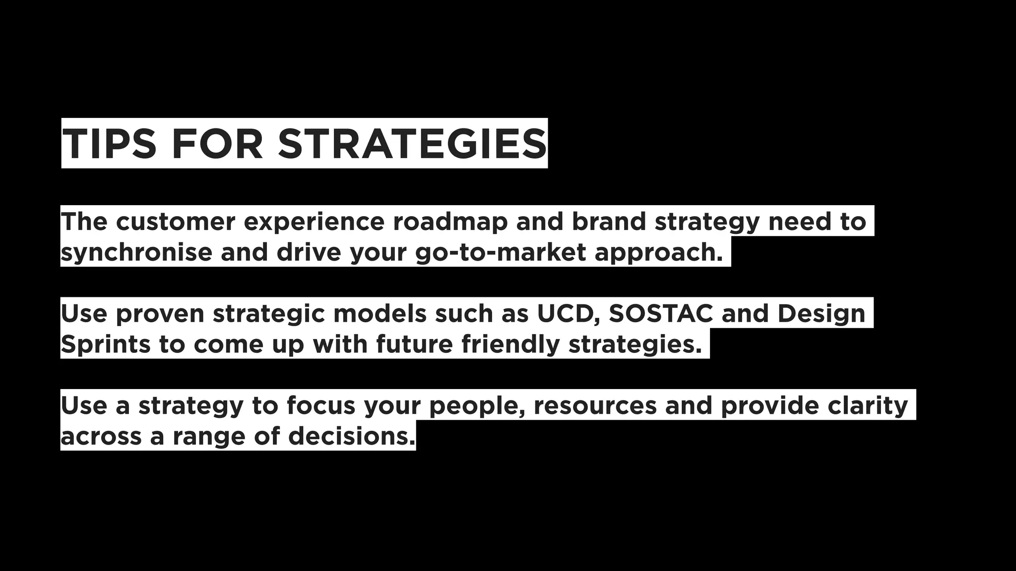 TIPS FOR STRATEGIES
The customer experience roadmap and brand strategy need to
synchronise and drive your go-to-market approach.
Use proven strategic models such as UCD, SOSTAC and Design
Sprints to come up with future friendly strategies.
Use a strategy to focus your people, resources and provide clarity
across a range of decisions.
 