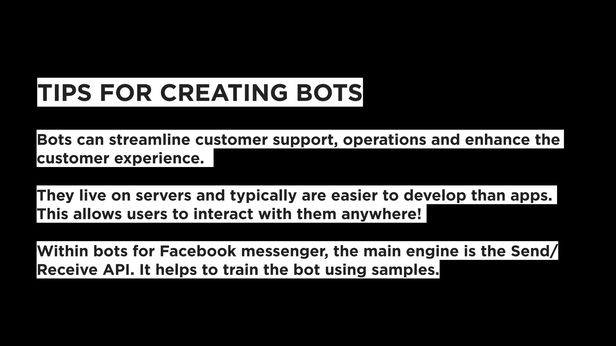 TIPS FOR CREATING BOTS
Bots can streamline customer support, operations and enhance the
customer experience.
They live on servers and typically are easier to develop than apps.
This allows users to interact with them anywhere!
Within bots for Facebook messenger, the main engine is the Send/
Receive API. It helps to train the bot using samples.
 
