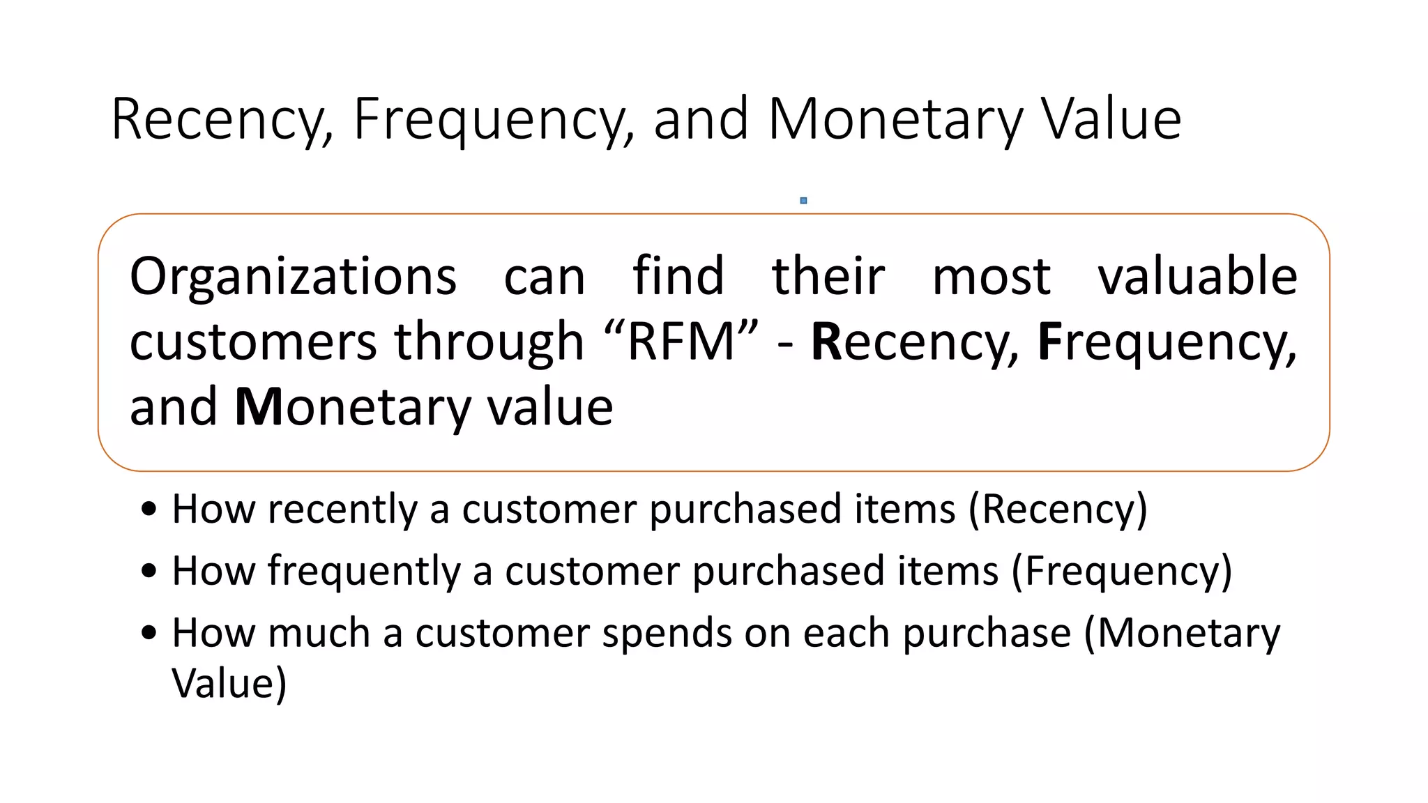 Recency, Frequency, and Monetary Value
Organizations can find their most valuable
customers through “RFM” - Recency, Frequency,
and Monetary value
• How recently a customer purchased items (Recency)
• How frequently a customer purchased items (Frequency)
• How much a customer spends on each purchase (Monetary
Value)
 