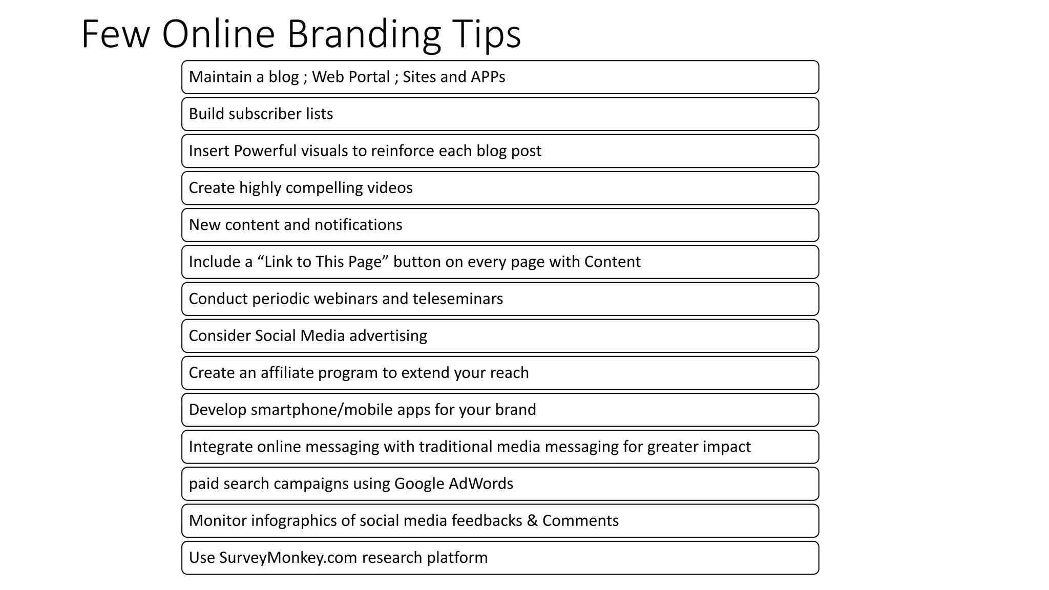 Few Online Branding Tips
Maintain a blog ; Web Portal ; Sites and APPs
Build subscriber lists
Insert Powerful visuals to reinforce each blog post
Create highly compelling videos
New content and notifications
Include a “Link to This Page” button on every page with Content
Conduct periodic webinars and teleseminars
Consider Social Media advertising
Create an affiliate program to extend your reach
Develop smartphone/mobile apps for your brand
Integrate online messaging with traditional media messaging for greater impact
paid search campaigns using Google AdWords
Monitor infographics of social media feedbacks & Comments
Use SurveyMonkey.com research platform
 