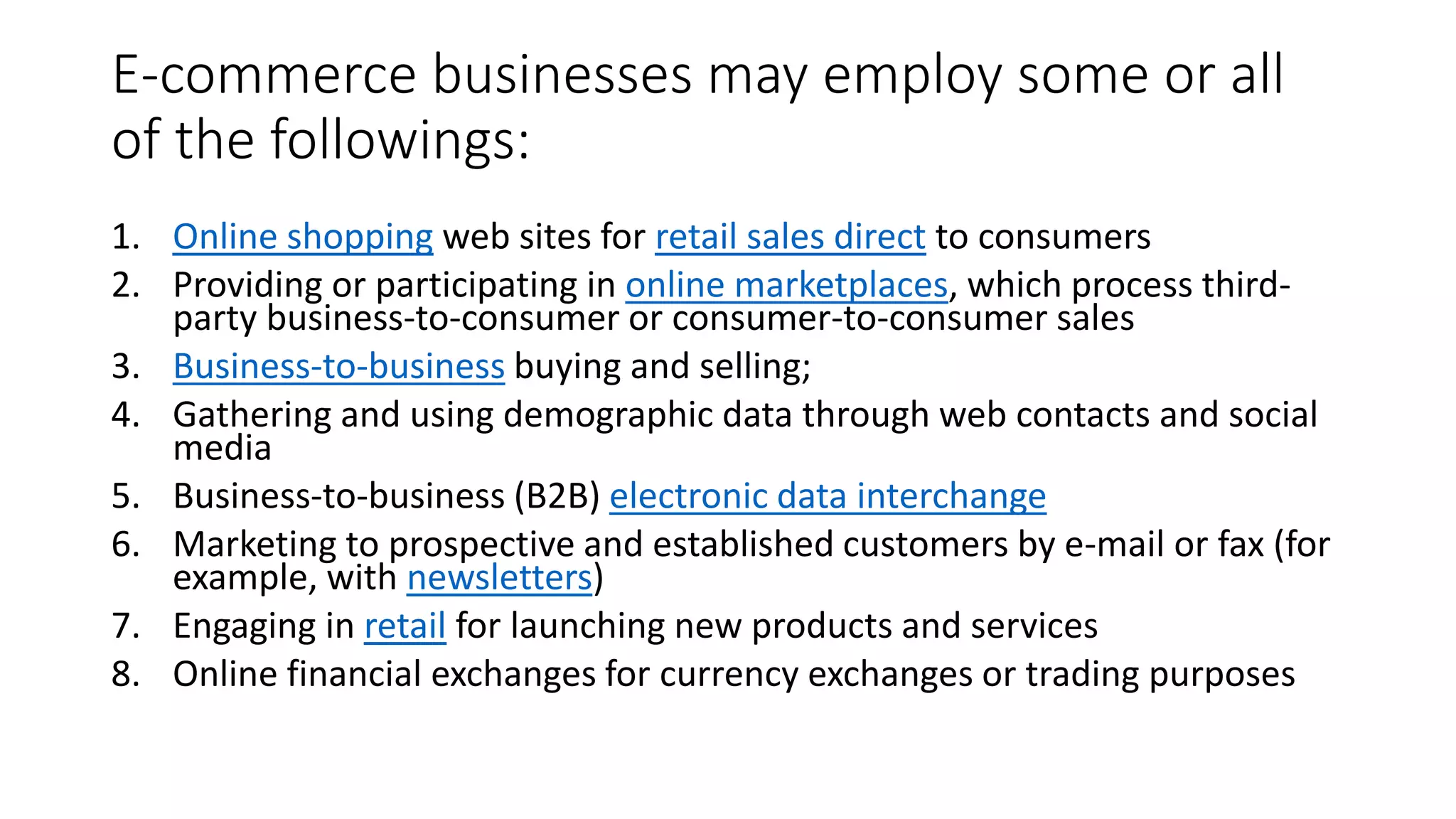 E-commerce businesses may employ some or all
of the followings:
1. Online shopping web sites for retail sales direct to consumers
2. Providing or participating in online marketplaces, which process third-
party business-to-consumer or consumer-to-consumer sales
3. Business-to-business buying and selling;
4. Gathering and using demographic data through web contacts and social
media
5. Business-to-business (B2B) electronic data interchange
6. Marketing to prospective and established customers by e-mail or fax (for
example, with newsletters)
7. Engaging in retail for launching new products and services
8. Online financial exchanges for currency exchanges or trading purposes
 