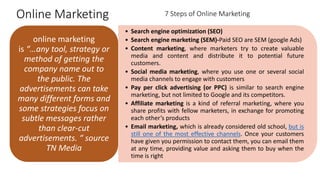 Online Marketing
• Search engine optimization (SEO)
• Search engine marketing (SEM)-Paid SEO are SEM (google Ads)
• Content marketing, where marketers try to create valuable
media and content and distribute it to potential future
customers.
• Social media marketing, where you use one or several social
media channels to engage with customers
• Pay per click advertising (or PPC) is similar to search engine
marketing, but not limited to Google and its competitors.
• Affiliate marketing is a kind of referral marketing, where you
share profits with fellow marketers, in exchange for promoting
each other’s products
• Email marketing, which is already considered old school, but is
still one of the most effective channels. Once your customers
have given you permission to contact them, you can email them
at any time, providing value and asking them to buy when the
time is right
online marketing
is “…any tool, strategy or
method of getting the
company name out to
the public. The
advertisements can take
many different forms and
some strategies focus on
subtle messages rather
than clear-cut
advertisements. “ source
TN Media
7 Steps of Online Marketing
 