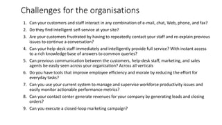 Challenges for the organisations
1. Can your customers and staff interact in any combination of e-mail, chat, Web, phone, and fax?
2. Do they find intelligent self-service at your site?
3. Are your customers frustrated by having to repeatedly contact your staff and re-explain previous
issues to continue a conversation?
4. Can your help-desk staff immediately and intelligently provide full service? With instant access
to a rich knowledge base of answers to common queries?
5. Can previous communication between the customers, help-desk staff, marketing, and sales
agents be easily seen across your organization? Across all verticals
6. Do you have tools that improve employee efficiency and morale by reducing the effort for
everyday tasks?
7. Can you use your current system to manage and supervise workforce productivity issues and
easily monitor actionable performance metrics?
8. Can your contact center generate revenues for your company by generating leads and closing
orders?
9. Can you execute a closed-loop marketing campaign?
 