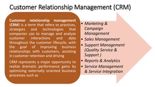 • Marketing &
Campaign
Management
• Sales Management
• Support Management
(Quality Service &
Support )
• Reports & Analytics
• Service Management
& Service Integration
Customer relationship management
(CRM) is a term that refers to practices,
strategies and technologies that
companies use to manage and analyze
customer interactions and data
throughout the customer lifecycle, with
the goal of improving business
relationships with customers, assisting
in customer retention and driving
CRM represents a major opportunity to
realize dramatic performance gains by
optimizing externally oriented business
processes such as
Customer Relationship Management (CRM)
 