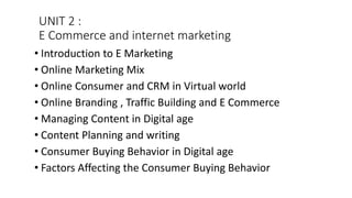 UNIT 2 :
E Commerce and internet marketing
• Introduction to E Marketing
• Online Marketing Mix
• Online Consumer and CRM in Virtual world
• Online Branding , Traffic Building and E Commerce
• Managing Content in Digital age
• Content Planning and writing
• Consumer Buying Behavior in Digital age
• Factors Affecting the Consumer Buying Behavior
 