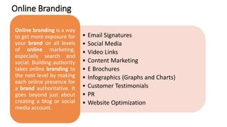 Online Branding
• Email Signatures
• Social Media
• Video Links
• Content Marketing
• E Brochures
• Infographics (Graphs and Charts)
• Customer Testimonials
• PR
• Website Optimization
Online branding is a way
to get more exposure for
your brand on all levels
of online marketing,
especially search and
social. Building authority
takes online branding to
the next level by making
each online presence for
a brand authoritative. It
goes beyond just about
creating a blog or social
media account.
 