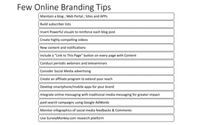 Few Online Branding Tips
Maintain a blog ; Web Portal ; Sites and APPs
Build subscriber lists
Insert Powerful visuals to reinforce each blog post
Create highly compelling videos
New content and notifications
Include a “Link to This Page” button on every page with Content
Conduct periodic webinars and teleseminars
Consider Social Media advertising
Create an affiliate program to extend your reach
Develop smartphone/mobile apps for your brand
Integrate online messaging with traditional media messaging for greater impact
paid search campaigns using Google AdWords
Monitor infographics of social media feedbacks & Comments
Use SurveyMonkey.com research platform
 