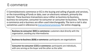 E-commerce
E Comm(electronic commerce or EC) is the buying and selling of goods and services,
or the transmitting of funds or data, over an electronic network, primarily the
internet. These business transactions occur either as business-to-business,
business-to-consumer, consumer-to-consumer or consumer-to-business. The terms
e-commerce and e-business are often used interchangeably. The term e-tail is also
sometimes used in reference to transactional processes for online shopping.
Business-to-consumer (B2C) e-commerce: customers deal directly with the
organization, avoiding any intermediaries
Business-to-business (B2B) e-commerce: participants are organizations
Consumer-to-consumer (C2C) e-commerce: participants are individuals,
with one serving as the buyer and the other as the seller
 