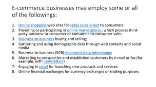 E-commerce businesses may employ some or all
of the followings:
1. Online shopping web sites for retail sales direct to consumers
2. Providing or participating in online marketplaces, which process third-
party business-to-consumer or consumer-to-consumer sales
3. Business-to-business buying and selling;
4. Gathering and using demographic data through web contacts and social
media
5. Business-to-business (B2B) electronic data interchange
6. Marketing to prospective and established customers by e-mail or fax (for
example, with newsletters)
7. Engaging in retail for launching new products and services
8. Online financial exchanges for currency exchanges or trading purposes
 