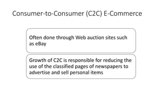 Consumer-to-Consumer (C2C) E-Commerce
Often done through Web auction sites such
as eBay
Growth of C2C is responsible for reducing the
use of the classified pages of newspapers to
advertise and sell personal items
 
