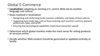 Global E-Commerce
• Localization: adapting an existing U.S.-centric Web site to another
language and culture
• Steps involved in localization
• Recognizing and conforming to the nuances, subtleties, and tastes of local cultures
• Supporting basic trade laws such as those covering each country’s currency, payment
preferences, taxes, and tariffs
• Ensuring that technological capabilities match local connection speeds
• Determine which global markets make the most sense for selling products
or services online
• Decide whether Web content should be generated or updated centrally or
locally
 