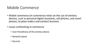 Mobile Commerce
• Mobile commerce (m-commerce) relies on the use of wireless
devices, such as personal digital assistants, cell phones, and smart
phones, to place orders and conduct business
• Issues confronting m-commerce
• User-friendliness of the wireless device
• Network speed
• Security
 