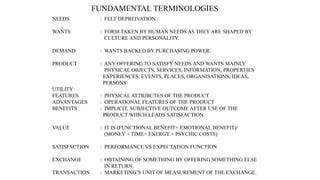 FUNDAMENTAL TERMINOLOGIES
NEEDS : FELT DEPREIVATION
WANTS : FORM TAKEN BY HUMAN NEEDS AS THEY ARE SHAPED BY
CULTURE AND PERSONALITY.
DEMAND : WANTS BACKED BY PURCHASING POWER.
PRODUCT : ANY OFFERING TO SATISFY NEEDS AND WANTS MAINLY
PHYSICAL OBJECTS, SERVICES, INFORMATION, PROPERTIES
EXPERIENCES, EVENTS, PLACES, ORGANISATIONS, IDEAS,
PERSONS.
UTILITY
FEATURES : PHYSICAL ATTRIBUTES OF THE PRODUCT
ADVANTAGES : OPERATIONAL FEATURES OF THE PRODUCT
BENEFITS : IMPLICIT, SUBJECTIVE OUTCOME AFTER USE OF THE
PRODUCT WHICH LEADS SATISFACTION.
VALUE : IT IS (FUNCTIONAL BENEFIT+ EMOTIONAL BENEFIT)/
(MONEY + TIME+ ENERGY + PSYCHIC COSTS)
SATISFACTION : PERFORMANCE VS EXPECTATION FUNCTION
EXCHANGE : OBTAINING OF SOMETHING BY OFFERING SOMETHING ELSE
IN RETURN.
TRANSACTION : MARKETING’S UNIT OF MEASUREMENT OF THE EXCHANGE.
 