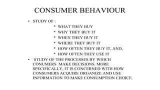 CONSUMER BEHAVIOUR
• STUDY OF :
* WHAT THEY BUY
* WHY THEY BUY IT
* WHEN THEY BUY IT
* WHERE THEY BUY IT
* HOW OFTEN THEY BUY IT, AND,
* HOW OFTEN THEY USE IT
• STUDY OF THE PROCESSES BY WHICH
CONUMERS MAKE DECISIONS. MORE
SPECIFICALLY, IT IS CONCERNED WITH HOW
CONSUMERS ACQUIRE ORGANIZE AND USE
INFORMATION TO MAKE CONSUMPTION CHOICE.
 