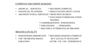 COMPLEX DECISION MAKING
• MEDICAL SERVICES * DECISION COMPLEX
• FINANCIAL PLANNING * HIGH UNCERTAINITY LEVEL
• ARCHITECTURAL SERVICES * HIGH INFO SEARCH
* FOCUSSED COMMUNICATION
NEEDED
* COMPREHENSIVE POSITIONING
* STRATEGIES … STRESSING
* MULTIPLE ATTRIBUTES OF BRANDS
BRAND LOYALTY
• POSITIONING IMPORTANT * DECISION-MAKING COMPLEX
• USP OR BRAND IMAGE BUT LOYALTY DEVELOPS
CREATION AFTER +VE USE EXPERIENCE
 