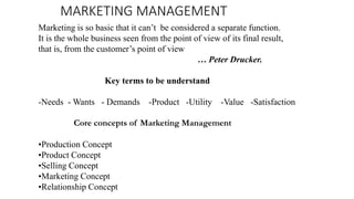 MARKETING MANAGEMENT
Marketing is so basic that it can’t be considered a separate function.
It is the whole business seen from the point of view of its final result,
that is, from the customer’s point of view
… Peter Drucker.
Key terms to be understand
-Needs - Wants - Demands -Product -Utility -Value -Satisfaction
Core concepts of Marketing Management
•Production Concept
•Product Concept
•Selling Concept
•Marketing Concept
•Relationship Concept
 
