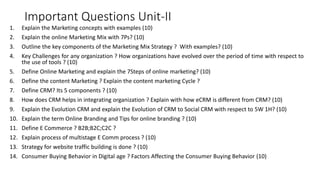 Important Questions Unit-II
1. Explain the Marketing concepts with examples (10)
2. Explain the online Marketing Mix with 7Ps? (10)
3. Outline the key components of the Marketing Mix Strategy ? With examples? (10)
4. Key Challenges for any organization ? How organizations have evolved over the period of time with respect to
the use of tools ? (10)
5. Define Online Marketing and explain the 7Steps of online marketing? (10)
6. Define the content Marketing ? Explain the content marketing Cycle ?
7. Define CRM? Its 5 components ? (10)
8. How does CRM helps in integrating organization ? Explain with how eCRM is different from CRM? (10)
9. Explain the Evolution CRM and explain the Evolution of CRM to Social CRM with respect to 5W 1H? (10)
10. Explain the term Online Branding and Tips for online branding ? (10)
11. Define E Commerce ? B2B;B2C;C2C ?
12. Explain process of multistage E Comm process ? (10)
13. Strategy for website traffic building is done ? (10)
14. Consumer Buying Behavior in Digital age ? Factors Affecting the Consumer Buying Behavior (10)
 