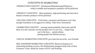 CONCEPTS IN MARKETING
• PRODUCTION CONCEPT : (Production/Manufacturing/Efficiency)
widely available and inexpensive products will be preferred.
• PRODUCT CONCEPTS : Most qualitative, high performing and innovative
features oriented products will be preferred.
• SELLING CONCEPTS : If left alone, consumers and business won’t buy
enough of products so do aggressive selling / Sales force Automation
• MARKETING CONCEPT : meeting needs profitably; find wants and fill
them; love the customer, not the product; have it your way… burger king
you’re the boss… united airlines;
putting people first British airways;
• SOCIAL MARKETING CONCEPTS: give taste but not at the cost of health
•RELATIONSHIP MARKETING CONCEPTS: Based on Sequence of
relationship building exercise, like Relationship managers keep track of their
Customer/ Client details by means of KYC and Profiling.
 