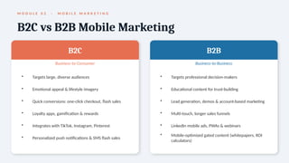 M O D U L E 0 2 · M O B I L E M A R K E T I N G
B2C vs B2B Mobile Marketing
B2C
Business-to-Consumer
• Targets large, diverse audiences
• Emotional appeal & lifestyle imagery
• Quick conversions: one-click checkout, flash sales
• Loyalty apps, gamification & rewards
• Integrates with TikTok, Instagram, Pinterest
• Personalized push notifications & SMS flash sales
B2B
Business-to-Business
• Targets professional decision-makers
• Educational content for trust-building
• Lead generation, demos & account-based marketing
• Multi-touch, longer sales funnels
• LinkedIn mobile ads, PWAs & webinars
• Mobile-optimized gated content (whitepapers, ROI
calculators)
 