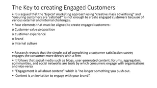 The Key to creating Engaged Customers
• It is argued that the ‘typical’ marketing approach using “creative mass advertising” and
“ensuring customers are ‘satisfied’” is not enough to create engaged customers because of
various external and internal challenges.
• Four elements that must be aligned to create engaged customers:
o Customer value proposition
o Customer experience
o Brand
o Internal culture
• Research reveals that the simple act of completing a customer satisfaction survey
engages the consumer more deeply with a firm
• It follows that social media such as blogs, user-generated content, forums, aggregators,
communities, and social networks are tools by which consumers engage with organisations
and vice-versa
• “Engagement is all about content” which is “no longer something you push out.
• Content is an invitation to engage with your brand”.
 