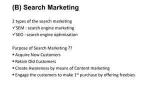 (B) Search Marketing
2 types of the search marketing
SEM : search engine marketing
SEO : search engine optimization
Purpose of Search Marketing ??
 Acquire New Customers
 Retain Old Customers
 Create Awareness by means of Content marketing
 Engage the customers to make 1st purchase by offering freebies
 