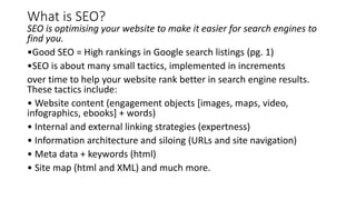 What is SEO?
SEO is optimising your website to make it easier for search engines to
find you.
•Good SEO = High rankings in Google search listings (pg. 1)
•SEO is about many small tactics, implemented in increments
over time to help your website rank better in search engine results.
These tactics include:
• Website content (engagement objects [images, maps, video,
infographics, ebooks] + words)
• Internal and external linking strategies (expertness)
• Information architecture and siloing (URLs and site navigation)
• Meta data + keywords (html)
• Site map (html and XML) and much more.
 