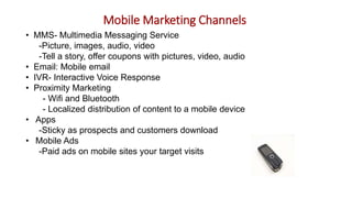 Mobile Marketing Channels
• MMS- Multimedia Messaging Service
-Picture, images, audio, video
-Tell a story, offer coupons with pictures, video, audio
• Email: Mobile email
• IVR- Interactive Voice Response
• Proximity Marketing
- Wifi and Bluetooth
- Localized distribution of content to a mobile device
• Apps
-Sticky as prospects and customers download
• Mobile Ads
-Paid ads on mobile sites your target visits
 