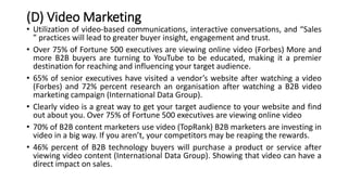 (D) Video Marketing
• Utilization of video-based communications, interactive conversations, and “Sales
” practices will lead to greater buyer insight, engagement and trust.
• Over 75% of Fortune 500 executives are viewing online video (Forbes) More and
more B2B buyers are turning to YouTube to be educated, making it a premier
destination for reaching and influencing your target audience.
• 65% of senior executives have visited a vendor’s website after watching a video
(Forbes) and 72% percent research an organisation after watching a B2B video
marketing campaign (International Data Group).
• Clearly video is a great way to get your target audience to your website and find
out about you. Over 75% of Fortune 500 executives are viewing online video
• 70% of B2B content marketers use video (TopRank) B2B marketers are investing in
video in a big way. If you aren’t, your competitors may be reaping the rewards.
• 46% percent of B2B technology buyers will purchase a product or service after
viewing video content (International Data Group). Showing that video can have a
direct impact on sales.
 