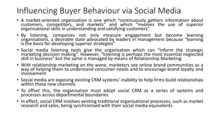 Influencing Buyer Behaviour via Social Media
• A market-oriented organisation is one which “continuously gathers information about
customers, competitors, and markets” and which “involves the use of superior
organisational skills in understanding and satisfying customers”.
• By listening, companies not only measure engagement but become learning
organisations, a desirable state advocated by leaders in management because “learning
is the basis for developing superior strategies”
• Social media listening tools give the organisation which can “inform the strategic
marketing decision making”. However, “listening is perhaps the most essential neglected
skill in business” but the same is managed by means of Relationship Marketing
• With relationship marketing on the wane, marketers see online brand communities as a
way of helping them to understand consumer needs and to encourage brand loyalty and
involvement
• Social media are exposing existing CRM systems’ inability to help firms build relationships
within these new channels.
• To offset this, the organisation must adopt social CRM as a series of systems and
processes across departmental boundaries
• In effect, social CRM involves existing traditional organisational processes, such as market
research and sales, being synchronised with their social media equivalents
 