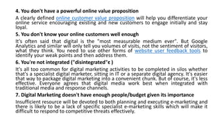 4. You don't have a powerful online value proposition
A clearly defined online customer value proposition will help you differentiate your
online service encouraging existing and new customers to engage initially and stay
loyal.
5. You don't know your online customers well enough
It's often said that digital is the "most measurable medium ever". But Google
Analytics and similar will only tell you volumes of visits, not the sentiment of visitors,
what they think. You need to use other forms of website user feedback tools to
identify your weak points and then address them.
6. You're not integrated ("disintegrated"•c )
It's all too common for digital marketing activities to be completed in silos whether
that's a specialist digital marketer, sitting in IT or a separate digital agency. It's easier
that way to package digital marketing into a convenient chunk. But of course, it's less
effective. Everyone agrees that digital media work best when integrated with
traditional media and response channels.
7. Digital Marketing doesn't have enough people/budget given its importance
Insufficient resource will be devoted to both planning and executing e-marketing and
there is likely to be a lack of specific specialist e-marketing skills which will make it
difficult to respond to competitive threats effectively.
 