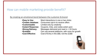 How can mobile marketing provide benefit?
By creating an emotional bond between the customer & brand
•Easy to Use: Most interactions in one or two clicks
•Creates database: Consumers opt-in to receive offers
•Customizable: Limited only by creativity
•Instant Response: Coupons, links, and codes acted upon
•Strong Delivery: Messages delivered and read in < 24 hours
•Scalable: Can use several platforms, with room for growth
•Cost Effective: Cost of Entry in the $$$, not the $,$$$
 