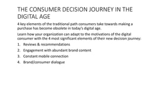 THE CONSUMER DECISION JOURNEY IN THE
DIGITAL AGE
4 key elements of the traditional path consumers take towards making a
purchase has become obsolete in today’s digital age.
Learn how your organization can adapt to the motivations of the digital
consumer with the 4 most significant elements of their new decision journey:
1. Reviews & recommendations
2. Engagement with abundant brand content
3. Constant mobile connection
4. Brand/consumer dialogue
 