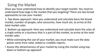 Sizing the Market
Once you have understood how to identify your target market. You need to
understand how large is the market that you targeting? There are two broad
approaches to size your market:
1. Top-down approach: Here you understand and calculate basis the broad
market, number of people, who consumes, how much etc, to arrive at the
total market sales
2. Bottom-up approach: Here you understand and calculate basis the sales of
a single entity or a business that is a part of the market, to arrive at the total
market sales
• While estimating the size of your market, you must make sure the data
points come from valid, vetted or credible reports.
• Assess the attractiveness of your market by sizing the market using top-
down or bottom-up approach
 