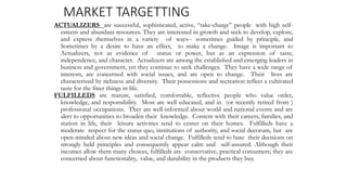 MARKET TARGETTING
ACTUALIZERS are successful, sophisticated, active, “take-charge” people with high self-
esteem and abundant resources. They are interested in growth and seek to develop, explore,
and express themselves in a variety of ways-- sometimes guided by principle, and
Sometimes by a desire to have an effect, to make a change. Image is important to
Actualizers, not as evidence of status or power, but as an expression of taste,
independence, and character. Actualizers are among the established and emerging leaders in
business and government, yet they continue to seek challenges. They have a wide range of
interests, are concerned with social issues, and are open to change. Their lives are
characterized by richness and diversity. Their possessions and recreation reflect a cultivated
taste for the finer things in life.
FULFILLEDS are mature, satisfied, comfortable, reflective people who value order,
knowledge, and responsibility. Most are well educated, and in (or recently retired from )
professional occupations. They are well-informed about world and national events and are
alert to opportunities to broaden their knowledge. Content with their careers, families, and
station in life, their leisure activities tend to center on their homes. Fulfilleds have a
moderate respect for the status quo, institutions of authority, and social decorum, but are
open-minded about new ideas and social change. Fulfilleds tend to base their decisions on
strongly held principles and consequently appear calm and self-assured. Although their
incomes allow them many choices, fulfilleds are conservative, practical consumers; they are
concerned about functionality, value, and durability in the products they buy.
 