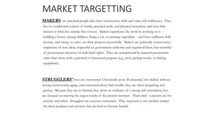 MARKET TARGETTING
MAKERS are practical people who have constructive skills and value self-sufficiency. They
live in a traditional context of family, practical work, and physical recreation, and have little
interest in what lies outside that context. Makers experience the work by working on it --
building a house, raising children, fixing a car, or canning vegetables - and have sufficient skill,
income, and energy to carry out their projects successfully. Makers are politically conservative,
suspicious of new ideas, respectful of government authority and organized labor, but resentful
of government intrusion on individual rights. They are unimpressed by material possessions
other than those with a practical or functional purpose (e.g., tools, pickup trucks, or fishing
equipment).
STRUGGLERS’ lives are constricted. Chronically poor, ill-educated, low-skilled, without
strong social bonds, aging, and concerned about their health, they are often despairing and
passive. Because they are so limited, they show no evidence of a strong self-orientation, but
are focused on meeting the urgent needs of the present moment. Their chief concerns are for
security and safety. Strugglers are cautious consumers. They represent a very modest market
for most products and services, but are loyal to favorite brands.
 