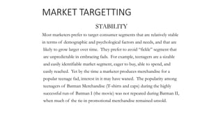 MARKET TARGETTING
STABILITY
Most marketers prefer to target consumer segments that are relatively stable
in terms of demographic and psychological factors and needs, and that are
likely to grow larger over time. They prefer to avoid “fickle” segment that
are unpredictable in embracing fads. For example, teenagers are a sizable
and easily identifiable market segment, eager to buy, able to spend, and
easily reached. Yet by the time a marketer produces merchandise for a
popular teenage fad, interest in it may have waned. The popularity among
teenagers of Batman Merchandise (T-shirts and caps) during the highly
successful run of Batman I (the movie) was not repeated during Batman II,
when much of the tie-in promotional merchandise remained unsold.
 