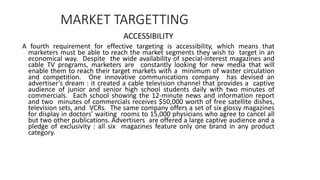 MARKET TARGETTING
ACCESSIBILITY
A fourth requirement for effective targeting is accessibility, which means that
marketers must be able to reach the market segments they wish to target in an
economical way. Despite the wide availability of special-interest magazines and
cable TV programs, marketers are constantly looking for new media that will
enable them to reach their target markets with a minimum of waster circulation
and competition. One innovative communications company has devised an
advertiser’s dream : it created a cable television channel that provides a captive
audience of junior and senior high school students daily with two minutes of
commercials. Each school showing the 12-minute news and information report
and two minutes of commercials receives $50,000 worth of free satellite dishes,
television sets, and VCRs. The same company offers a set of six glossy magazines
for display in doctors’ waiting rooms to 15,000 physicians who agree to cancel all
but two other publications. Advertisers are offered a large captive audience and a
pledge of exclusivity : all six magazines feature only one brand in any product
category.
 
