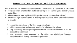 POSITIONING ACCORDING TO TREACY AND WIERSEMA
This is based on the notion that in every market there is a mix of three types of customers.
1. some customers favor the firm that is advancing on the technological frontier (product
leadership);
2. other customers want highly realiable performance (operational excellence),
3. other want high responsiveness in meeting their individual needs (customer intimacy)
in order to
 become the best at one of the three value disciplines.
 achieve an adequate performance level in the other two disciplines.
 keep improving one’s superior position in the chosen discipline so as not to
lose out to a competitor.
 keep becoming more adequate in the other two disciplines, because
competitors keep raising customers’ expectations.
 