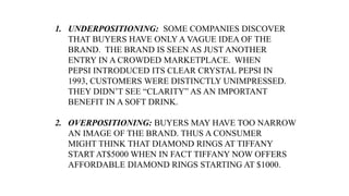 1. UNDERPOSITIONING: SOME COMPANIES DISCOVER
THAT BUYERS HAVE ONLY A VAGUE IDEA OF THE
BRAND. THE BRAND IS SEEN AS JUST ANOTHER
ENTRY IN A CROWDED MARKETPLACE. WHEN
PEPSI INTRODUCED ITS CLEAR CRYSTAL PEPSI IN
1993, CUSTOMERS WERE DISTINCTLY UNIMPRESSED.
THEY DIDN’T SEE “CLARITY” AS AN IMPORTANT
BENEFIT IN A SOFT DRINK.
2. OVERPOSITIONING: BUYERS MAY HAVE TOO NARROW
AN IMAGE OF THE BRAND. THUS A CONSUMER
MIGHT THINK THAT DIAMOND RINGS AT TIFFANY
START AT$5000 WHEN IN FACT TIFFANY NOW OFFERS
AFFORDABLE DIAMOND RINGS STARTING AT $1000.
 