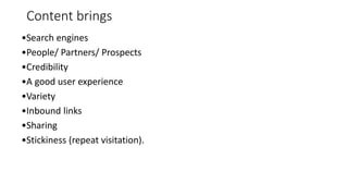 Content brings
•Search engines
•People/ Partners/ Prospects
•Credibility
•A good user experience
•Variety
•Inbound links
•Sharing
•Stickiness (repeat visitation).
 