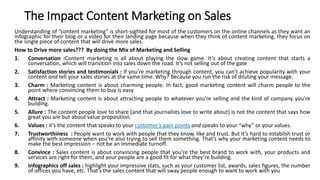 The Impact Content Marketing on Sales
Understanding of “content marketing” is short-sighted for most of the customers on the online channels as they want an
infographic for their blog or a video for their landing page because when they think of content marketing, they focus on
the single piece of content that will drive more sales.
How to Drive more sales??? By doing the Mix of Marketing and Selling
1. Conversation :Content marketing is all about playing the slow game. It’s about creating content that starts a
conversation, which will transition into sales down the road. It’s not selling out of the gate
2. Satisfaction stories and testimonials : If you’re marketing through content, you can’t achieve popularity with your
content and tell your sales stories at the same time. Why? Because you run the risk of diluting your message.
3. Charm : Marketing content is about charming people. In fact, good marketing content will charm people to the
point where convincing them to buy is easy
4. Attract : Marketing content is about attracting people to whatever you’re selling and the kind of company you’re
building.
5. Allure : The content people love to share (and that journalists love to write about) is not the content that says how
great you are but about value proposition.
6. Values : it’s the content that speaks to your customer’s pain points and speaks to your “why” or your values.
7. Trustworthiness : People want to work with people that they know, like and trust. But it’s hard to establish trust or
affinity with someone when you’re also trying to sell them something. That’s why your marketing content needs to
make the best impression – not be an immediate turnoff.
8. Convince : Sales content is about convincing people that you’re the best brand to work with, your products and
services are right for them, and your people are a good fit for what they’re building.
9. Infographics off sales : highlight your impressive stats, such as your customer list, awards, sales figures, the number
of offices you have, etc. That’s the sales content that will sway people enough to want to work with you
 