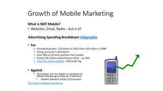 Growth of Mobile Marketing
What is NOT Mobile?
• Websites, Email, Radio… but is it?
Advertising Spending Breakdown Infographic
• For
• Estimated growth: 1.56 billion in 2013 from 320 million in 2008
• Young consumer’s perception
• Over 50% of all local searches from mobile
• Predict $8.2 billion advertising in 2016 – up 38%
• http://on.mash.to/igSelX - Microsoft Tag
• Against
• Consumers are not always as receptive to
Mobile Marketing as they are Traditional
• Hanken Swedish School of Economics
The Future in Mobile Marketing
 