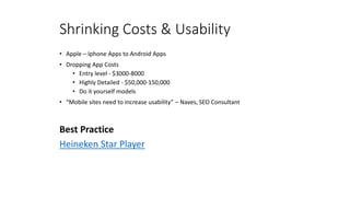 Shrinking Costs & Usability
• Apple – Iphone Apps to Android Apps
• Dropping App Costs
• Entry level - $3000-8000
• Highly Detailed - $50,000-150,000
• Do it yourself models
• “Mobile sites need to increase usability” – Naves, SEO Consultant
Best Practice
Heineken Star Player
 