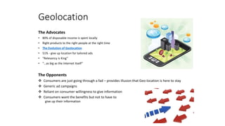 Geolocation
The Advocates
• 80% of disposable income is spent locally
• Right products to the right people at the right time
• The Evolution of Geolocation
• 51% - give up location for tailored ads
• “Relevancy is King”
• “…as big as the Internet itself”
The Opponents
 Consumers are just going through a fad – provides illusion that Geo-location is here to stay
 Generic ad campaigns
 Reliant on consumer willingness to give information
 Consumers want the benefits but not to have to
give up their information
 