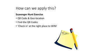 How can we apply this?
Scavenger Hunt Exercise
• QR Code & Geo-location
• Find the QR Codes
• ‘Check in’ at the right place to WIN!
 