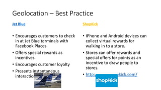 Geolocation – Best Practice
Jet Blue ShopKick
• Encourages customers to check
in at Jet Blue terminals with
Facebook Places
• Offers special rewards as
incentives
• Encourages customer loyalty
• Presents instantaneous
interaction with brand
• IPhone and Android devices can
collect virtual rewards for
walking in to a store.
• Stores can offer rewards and
special offers for points as an
incentive to draw people to
stores.
• http://www.shopkick.com/
 