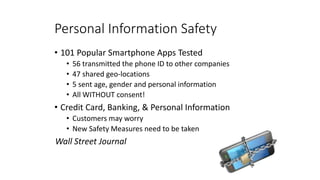Personal Information Safety
• 101 Popular Smartphone Apps Tested
• 56 transmitted the phone ID to other companies
• 47 shared geo-locations
• 5 sent age, gender and personal information
• All WITHOUT consent!
• Credit Card, Banking, & Personal Information
• Customers may worry
• New Safety Measures need to be taken
Wall Street Journal
 