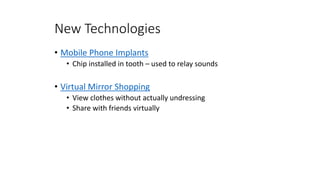 New Technologies
• Mobile Phone Implants
• Chip installed in tooth – used to relay sounds
• Virtual Mirror Shopping
• View clothes without actually undressing
• Share with friends virtually
 
