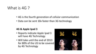 What is 4G ?
• 4G is the fourth generation of cellular communication
• Data can be sent 10x faster than 3G technology
4G & Apple Ipad 3
• Reports indicate Apple Ipad 3
will have 4G Technology
• Will take until the end of 2013
for 80% of the US to be covered
by 4G Technology
 